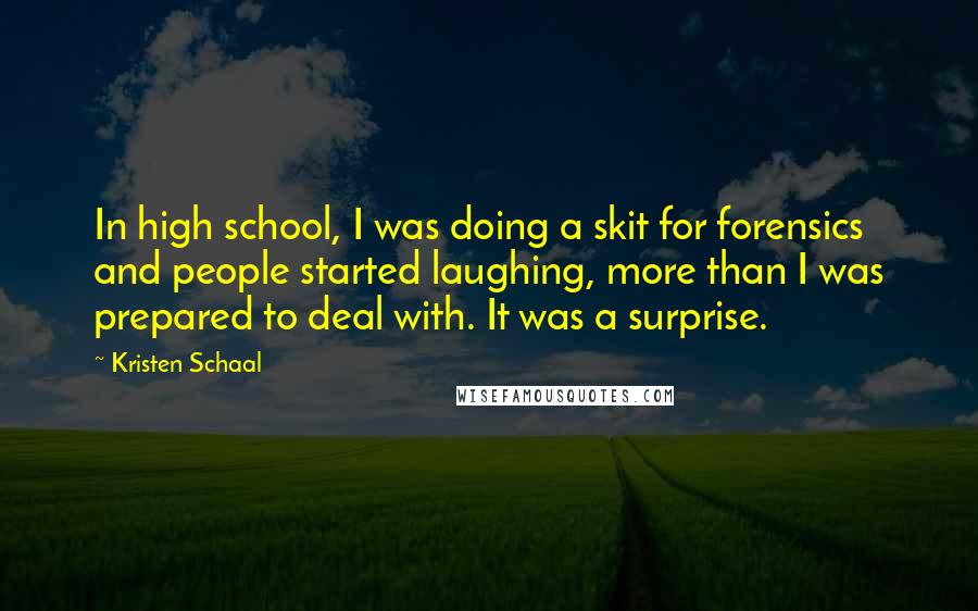 Kristen Schaal Quotes: In high school, I was doing a skit for forensics and people started laughing, more than I was prepared to deal with. It was a surprise.