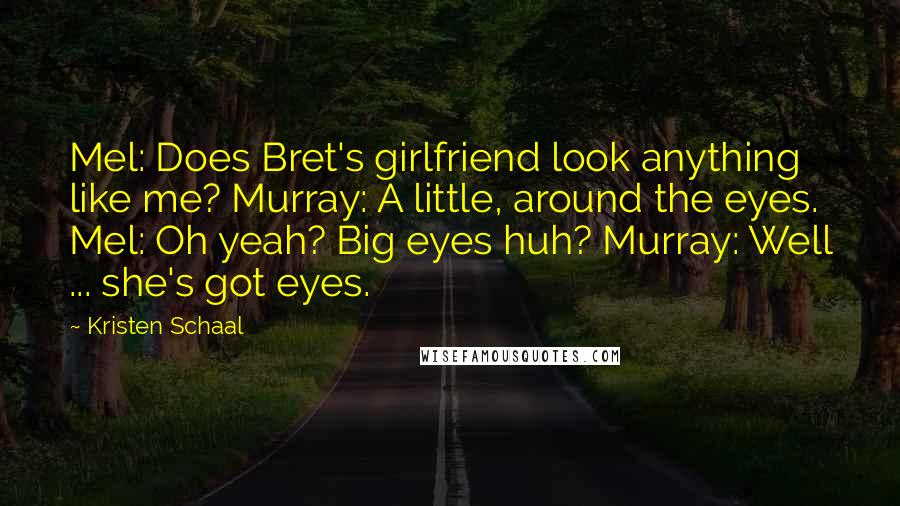 Kristen Schaal Quotes: Mel: Does Bret's girlfriend look anything like me? Murray: A little, around the eyes. Mel: Oh yeah? Big eyes huh? Murray: Well ... she's got eyes.