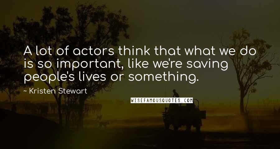 Kristen Stewart Quotes: A lot of actors think that what we do is so important, like we're saving people's lives or something.