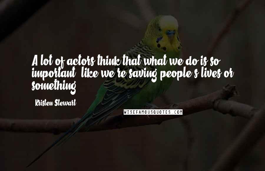 Kristen Stewart Quotes: A lot of actors think that what we do is so important, like we're saving people's lives or something.