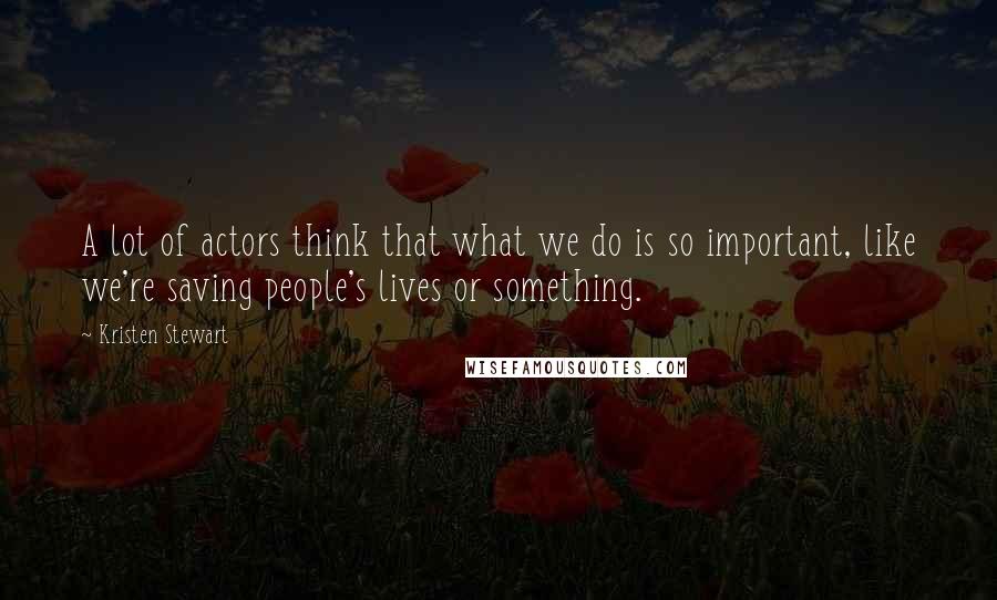 Kristen Stewart Quotes: A lot of actors think that what we do is so important, like we're saving people's lives or something.