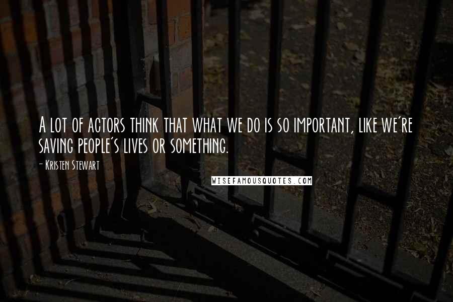Kristen Stewart Quotes: A lot of actors think that what we do is so important, like we're saving people's lives or something.