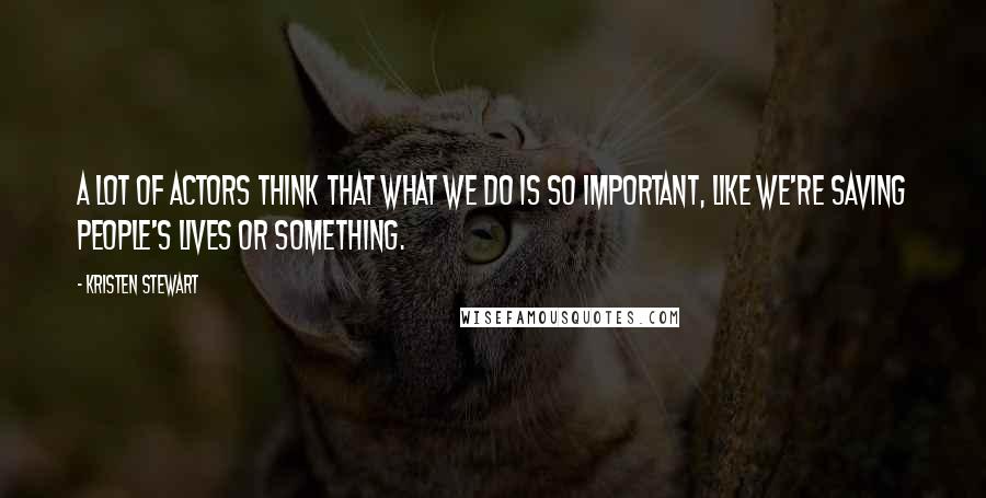Kristen Stewart Quotes: A lot of actors think that what we do is so important, like we're saving people's lives or something.