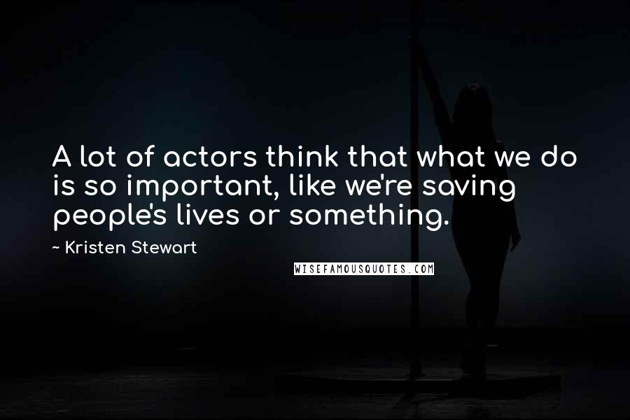 Kristen Stewart Quotes: A lot of actors think that what we do is so important, like we're saving people's lives or something.