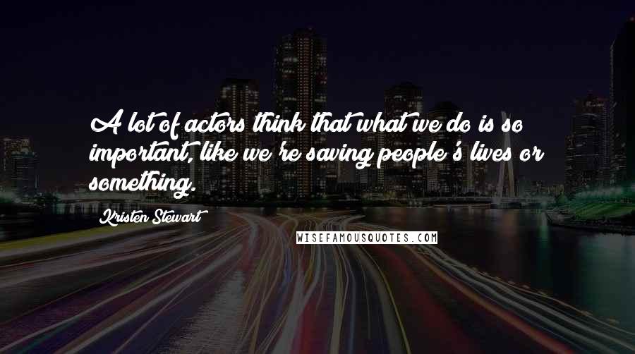 Kristen Stewart Quotes: A lot of actors think that what we do is so important, like we're saving people's lives or something.