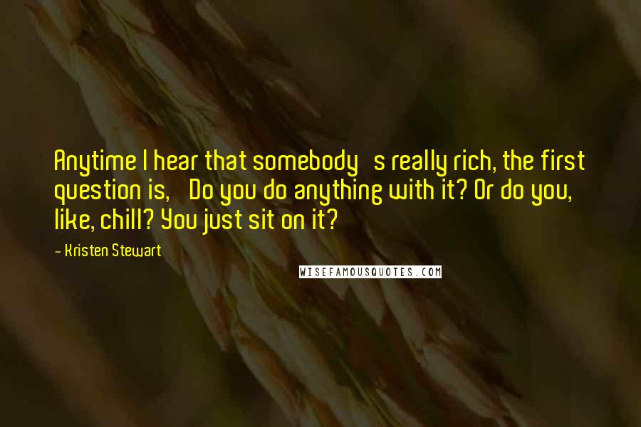 Kristen Stewart Quotes: Anytime I hear that somebody's really rich, the first question is, 'Do you do anything with it? Or do you, like, chill? You just sit on it?'