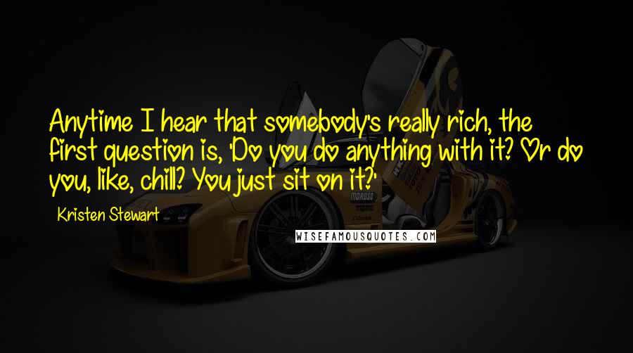 Kristen Stewart Quotes: Anytime I hear that somebody's really rich, the first question is, 'Do you do anything with it? Or do you, like, chill? You just sit on it?'