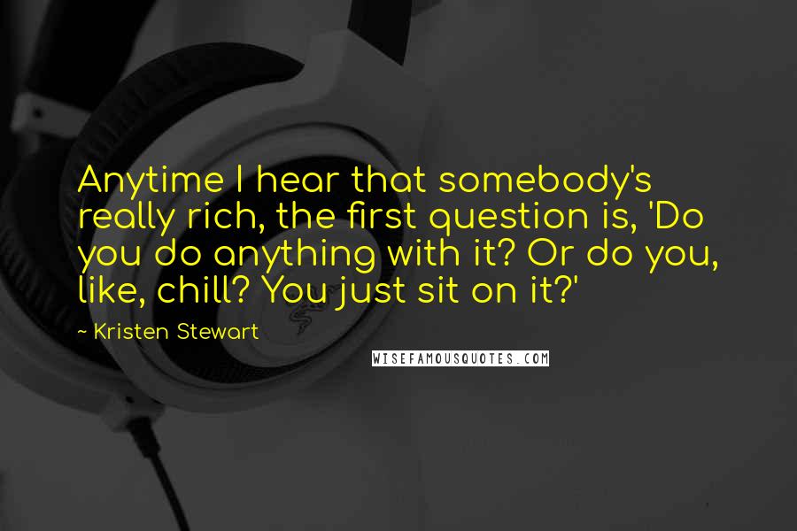 Kristen Stewart Quotes: Anytime I hear that somebody's really rich, the first question is, 'Do you do anything with it? Or do you, like, chill? You just sit on it?'