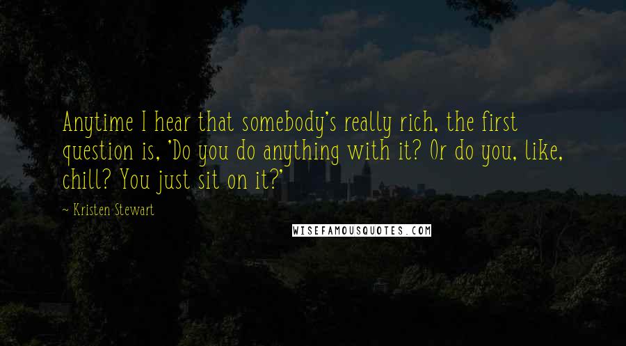 Kristen Stewart Quotes: Anytime I hear that somebody's really rich, the first question is, 'Do you do anything with it? Or do you, like, chill? You just sit on it?'