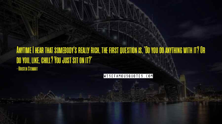 Kristen Stewart Quotes: Anytime I hear that somebody's really rich, the first question is, 'Do you do anything with it? Or do you, like, chill? You just sit on it?'