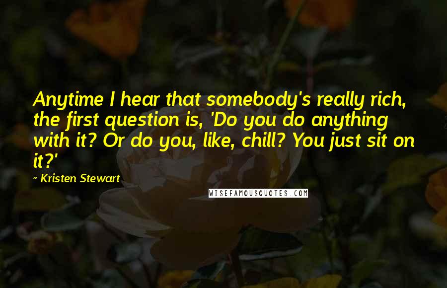 Kristen Stewart Quotes: Anytime I hear that somebody's really rich, the first question is, 'Do you do anything with it? Or do you, like, chill? You just sit on it?'