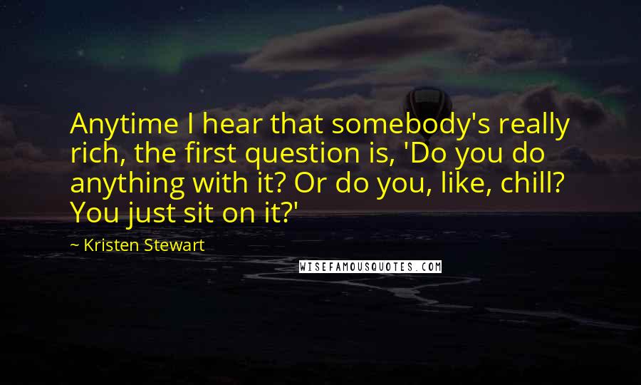 Kristen Stewart Quotes: Anytime I hear that somebody's really rich, the first question is, 'Do you do anything with it? Or do you, like, chill? You just sit on it?'
