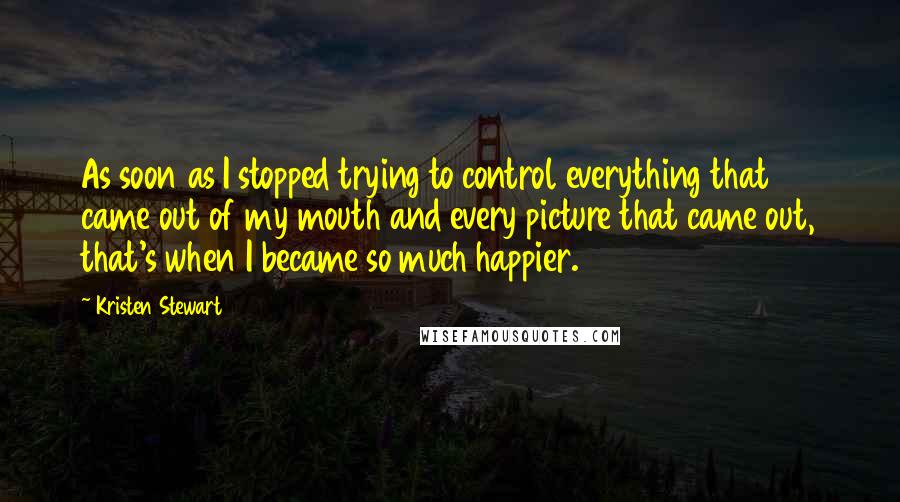 Kristen Stewart Quotes: As soon as I stopped trying to control everything that came out of my mouth and every picture that came out, that's when I became so much happier.