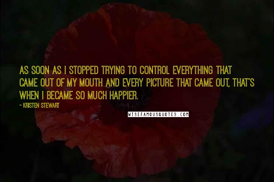 Kristen Stewart Quotes: As soon as I stopped trying to control everything that came out of my mouth and every picture that came out, that's when I became so much happier.