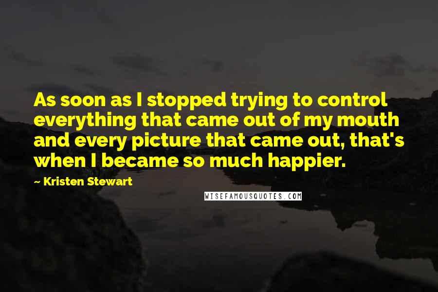 Kristen Stewart Quotes: As soon as I stopped trying to control everything that came out of my mouth and every picture that came out, that's when I became so much happier.