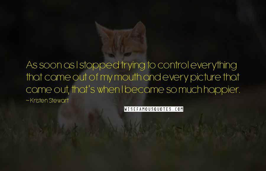 Kristen Stewart Quotes: As soon as I stopped trying to control everything that came out of my mouth and every picture that came out, that's when I became so much happier.