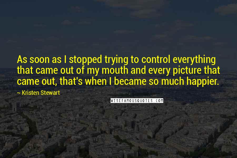 Kristen Stewart Quotes: As soon as I stopped trying to control everything that came out of my mouth and every picture that came out, that's when I became so much happier.