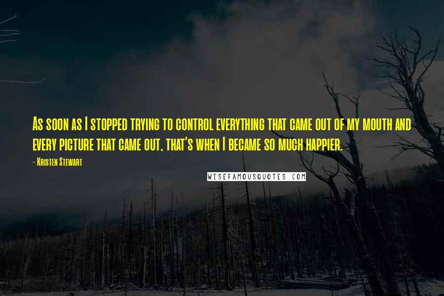 Kristen Stewart Quotes: As soon as I stopped trying to control everything that came out of my mouth and every picture that came out, that's when I became so much happier.