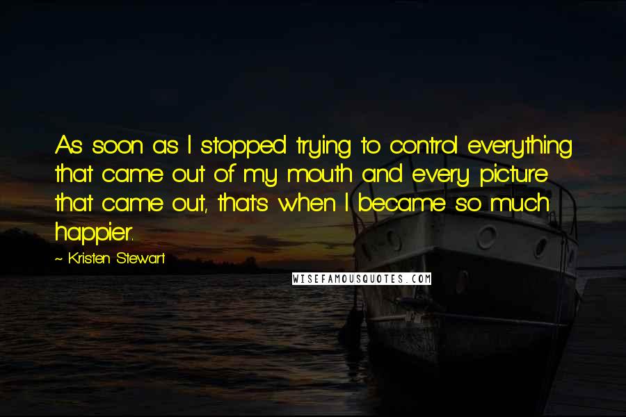 Kristen Stewart Quotes: As soon as I stopped trying to control everything that came out of my mouth and every picture that came out, that's when I became so much happier.