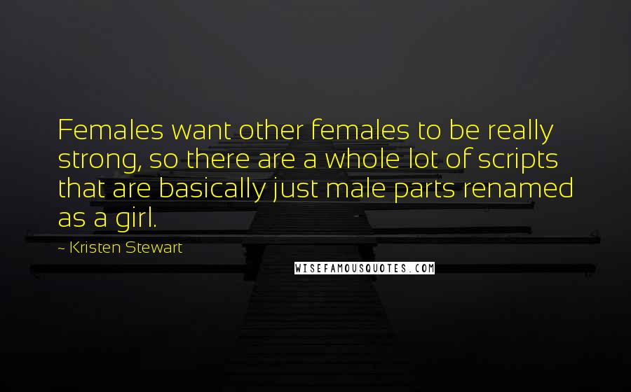 Kristen Stewart Quotes: Females want other females to be really strong, so there are a whole lot of scripts that are basically just male parts renamed as a girl.