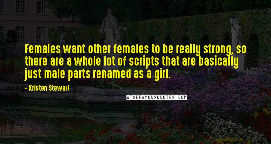 Kristen Stewart Quotes: Females want other females to be really strong, so there are a whole lot of scripts that are basically just male parts renamed as a girl.