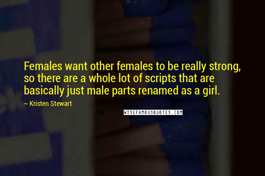 Kristen Stewart Quotes: Females want other females to be really strong, so there are a whole lot of scripts that are basically just male parts renamed as a girl.