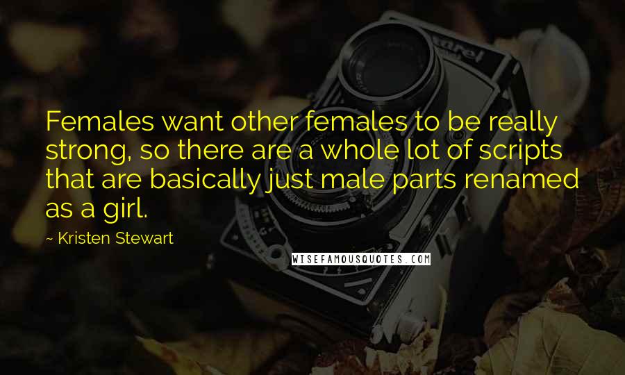 Kristen Stewart Quotes: Females want other females to be really strong, so there are a whole lot of scripts that are basically just male parts renamed as a girl.