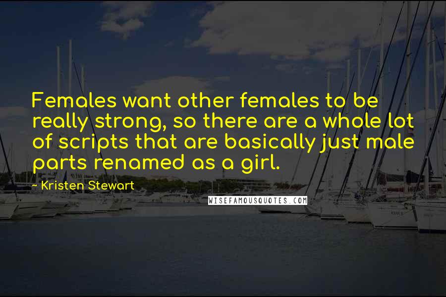 Kristen Stewart Quotes: Females want other females to be really strong, so there are a whole lot of scripts that are basically just male parts renamed as a girl.