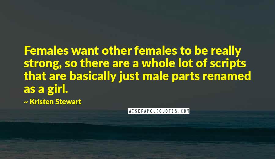 Kristen Stewart Quotes: Females want other females to be really strong, so there are a whole lot of scripts that are basically just male parts renamed as a girl.