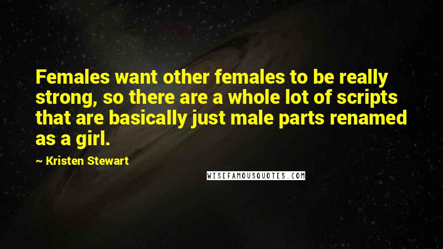 Kristen Stewart Quotes: Females want other females to be really strong, so there are a whole lot of scripts that are basically just male parts renamed as a girl.