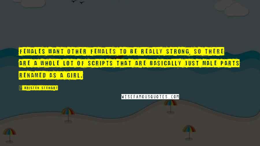 Kristen Stewart Quotes: Females want other females to be really strong, so there are a whole lot of scripts that are basically just male parts renamed as a girl.