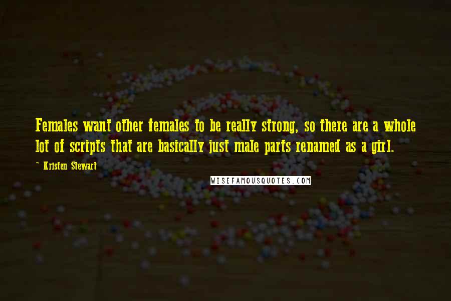 Kristen Stewart Quotes: Females want other females to be really strong, so there are a whole lot of scripts that are basically just male parts renamed as a girl.