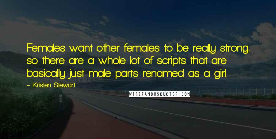 Kristen Stewart Quotes: Females want other females to be really strong, so there are a whole lot of scripts that are basically just male parts renamed as a girl.