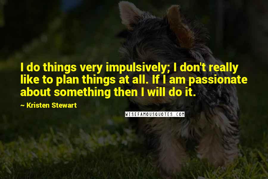 Kristen Stewart Quotes: I do things very impulsively; I don't really like to plan things at all. If I am passionate about something then I will do it.