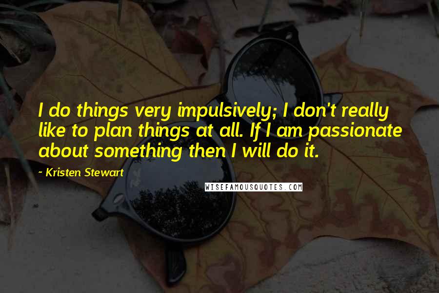 Kristen Stewart Quotes: I do things very impulsively; I don't really like to plan things at all. If I am passionate about something then I will do it.