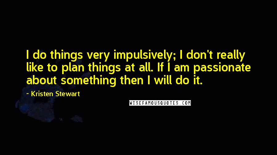 Kristen Stewart Quotes: I do things very impulsively; I don't really like to plan things at all. If I am passionate about something then I will do it.