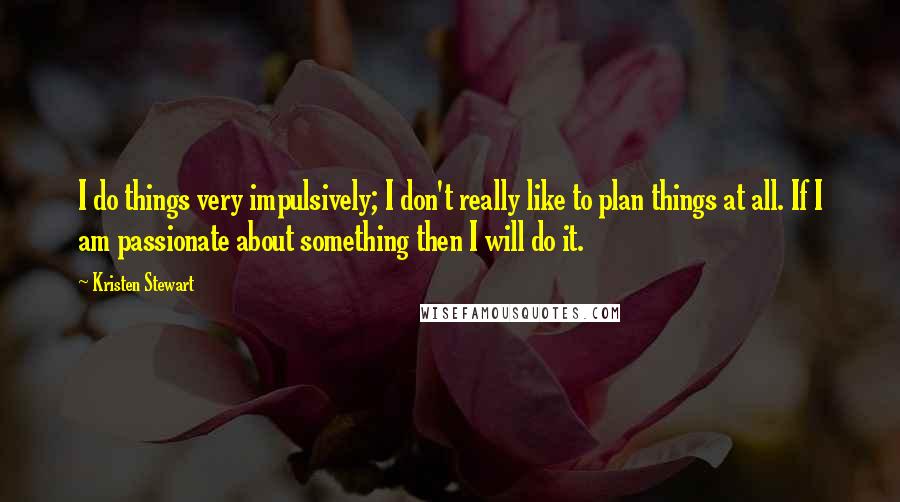 Kristen Stewart Quotes: I do things very impulsively; I don't really like to plan things at all. If I am passionate about something then I will do it.