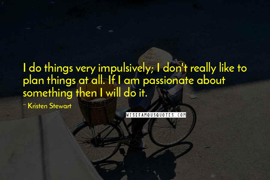 Kristen Stewart Quotes: I do things very impulsively; I don't really like to plan things at all. If I am passionate about something then I will do it.