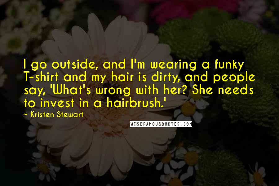Kristen Stewart Quotes: I go outside, and I'm wearing a funky T-shirt and my hair is dirty, and people say, 'What's wrong with her? She needs to invest in a hairbrush.'