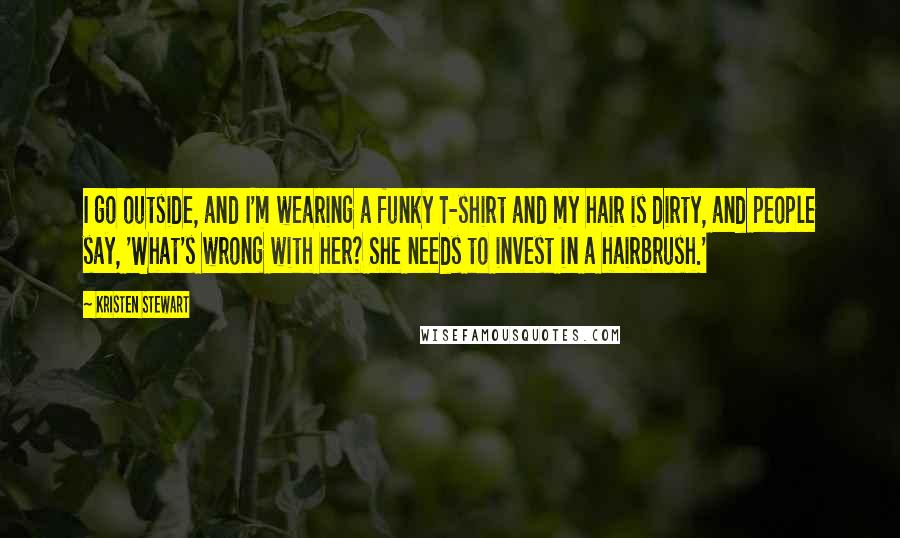 Kristen Stewart Quotes: I go outside, and I'm wearing a funky T-shirt and my hair is dirty, and people say, 'What's wrong with her? She needs to invest in a hairbrush.'