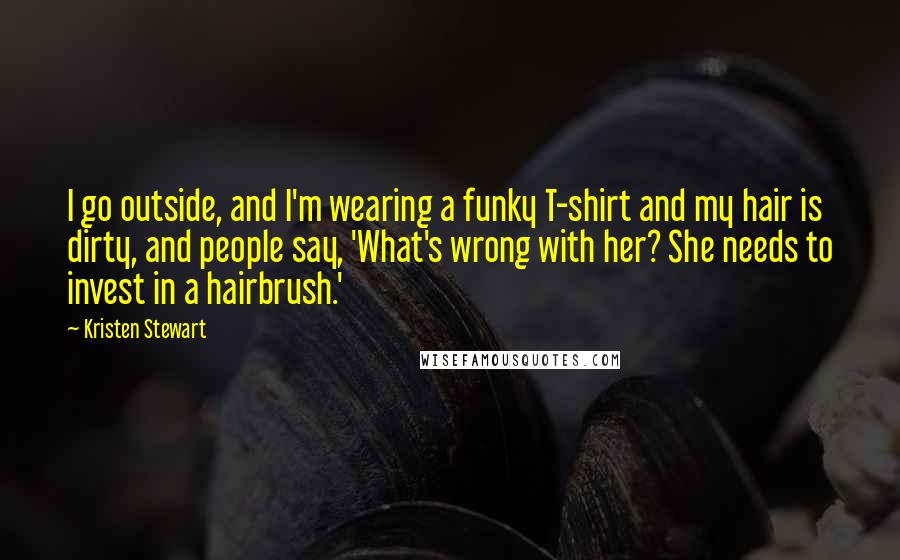 Kristen Stewart Quotes: I go outside, and I'm wearing a funky T-shirt and my hair is dirty, and people say, 'What's wrong with her? She needs to invest in a hairbrush.'