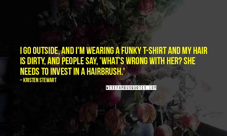 Kristen Stewart Quotes: I go outside, and I'm wearing a funky T-shirt and my hair is dirty, and people say, 'What's wrong with her? She needs to invest in a hairbrush.'