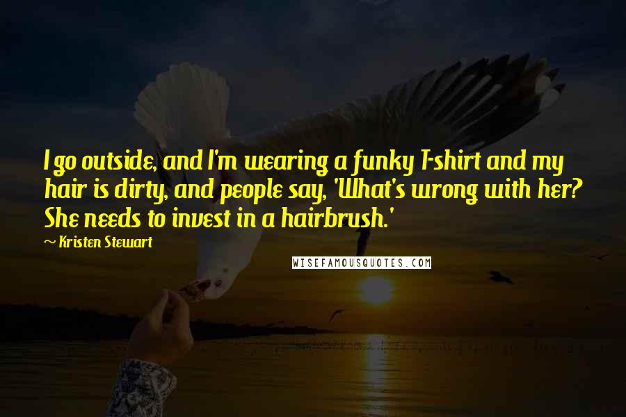 Kristen Stewart Quotes: I go outside, and I'm wearing a funky T-shirt and my hair is dirty, and people say, 'What's wrong with her? She needs to invest in a hairbrush.'