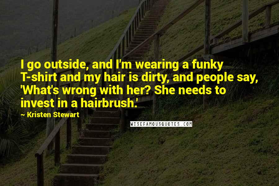 Kristen Stewart Quotes: I go outside, and I'm wearing a funky T-shirt and my hair is dirty, and people say, 'What's wrong with her? She needs to invest in a hairbrush.'