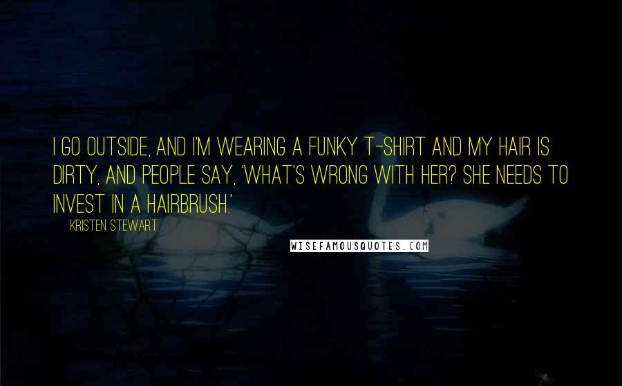 Kristen Stewart Quotes: I go outside, and I'm wearing a funky T-shirt and my hair is dirty, and people say, 'What's wrong with her? She needs to invest in a hairbrush.'