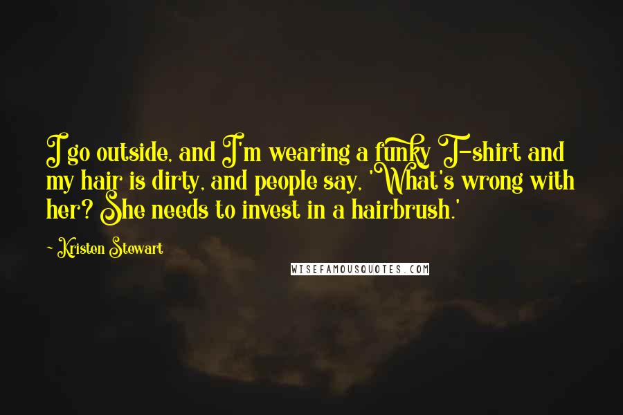 Kristen Stewart Quotes: I go outside, and I'm wearing a funky T-shirt and my hair is dirty, and people say, 'What's wrong with her? She needs to invest in a hairbrush.'