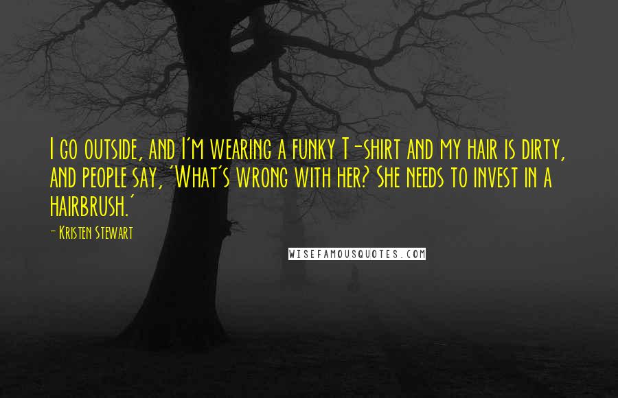 Kristen Stewart Quotes: I go outside, and I'm wearing a funky T-shirt and my hair is dirty, and people say, 'What's wrong with her? She needs to invest in a hairbrush.'