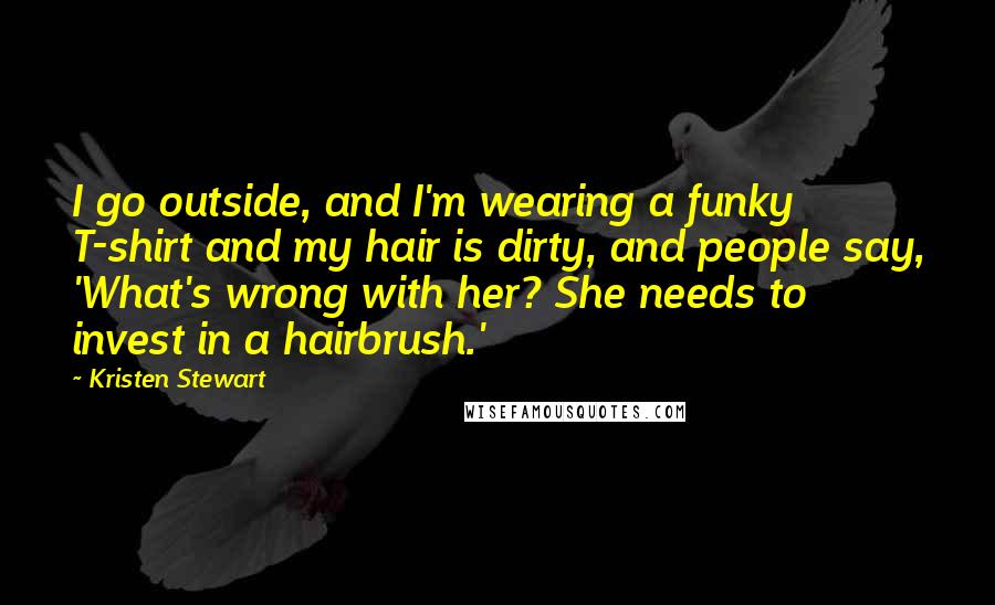 Kristen Stewart Quotes: I go outside, and I'm wearing a funky T-shirt and my hair is dirty, and people say, 'What's wrong with her? She needs to invest in a hairbrush.'