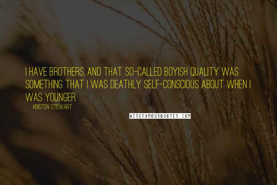 Kristen Stewart Quotes: I have brothers, and that so-called boyish quality was something that I was deathly self-conscious about when I was younger.