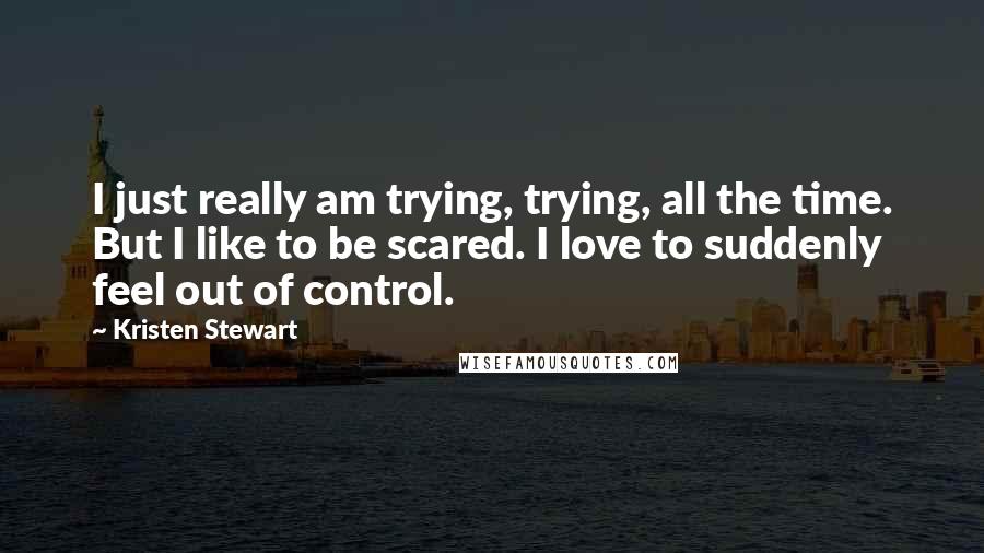 Kristen Stewart Quotes: I just really am trying, trying, all the time. But I like to be scared. I love to suddenly feel out of control.